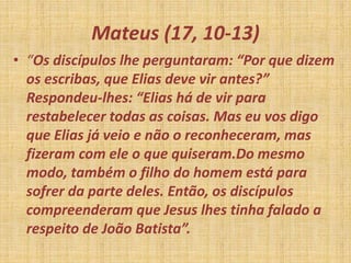 Mateus (17, 10-13)
• “Os discípulos lhe perguntaram: “Por que dizem
os escribas, que Elias deve vir antes?”
Respondeu-lhes: “Elias há de vir para
restabelecer todas as coisas. Mas eu vos digo
que Elias já veio e não o reconheceram, mas
fizeram com ele o que quiseram.Do mesmo
modo, também o filho do homem está para
sofrer da parte deles. Então, os discípulos
compreenderam que Jesus lhes tinha falado a
respeito de João Batista”.
 
