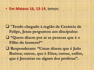 • Em Mateus 16, 13-14, temos:
 “Tendo chegado à região de Cesáreia de
Felipe, Jesus perguntou aos discípulos:
 “Quem dizem por aí as pessoas que é o
Filho do homem?”
 Responderam: “Umas dizem que é João
Batista; outras, que é Elias; outras, enfim,
que é Jeremias ou algum dos profetas”.
 
