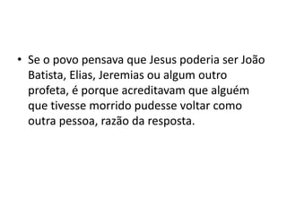 • Se o povo pensava que Jesus poderia ser João
Batista, Elias, Jeremias ou algum outro
profeta, é porque acreditavam que alguém
que tivesse morrido pudesse voltar como
outra pessoa, razão da resposta.
 