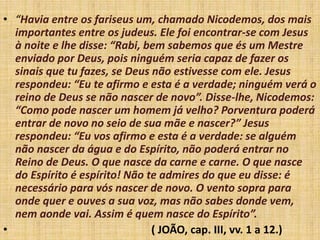 • “Havia entre os fariseus um, chamado Nicodemos, dos mais
importantes entre os judeus. Ele foi encontrar-se com Jesus
à noite e lhe disse: “Rabi, bem sabemos que és um Mestre
enviado por Deus, pois ninguém seria capaz de fazer os
sinais que tu fazes, se Deus não estivesse com ele. Jesus
respondeu: “Eu te afirmo e esta é a verdade; ninguém verá o
reino de Deus se não nascer de novo”. Disse-lhe, Nicodemos:
“Como pode nascer um homem já velho? Porventura poderá
entrar de novo no seio de sua mãe e nascer?” Jesus
respondeu: “Eu vos afirmo e esta é a verdade: se alguém
não nascer da água e do Espírito, não poderá entrar no
Reino de Deus. O que nasce da carne e carne. O que nasce
do Espírito é espírito! Não te admires do que eu disse: é
necessário para vós nascer de novo. O vento sopra para
onde quer e ouves a sua voz, mas não sabes donde vem,
nem aonde vai. Assim é quem nasce do Espírito”.
• ( JOÃO, cap. III, vv. 1 a 12.)
 