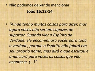 67
• Não podemos deixar de mencionar
João 16:12-14
• “Ainda tenho muitas coisas para dizer, mas
agora vocês não seriam capazes de
suportar. Quando vier o Espírito da
Verdade, ele encaminhará vocês para toda
a verdade, porque o Espírito não falará em
seu próprio nome, mas dirá o que escutou e
anunciará para vocês as coisas que vão
acontecer. (...)”
 