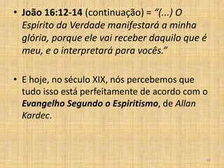 68
• João 16:12-14 (continuação) = “(...) O
Espírito da Verdade manifestará a minha
glória, porque ele vai receber daquilo que é
meu, e o interpretará para vocês.”
• E hoje, no século XIX, nós percebemos que
tudo isso está perfeitamente de acordo com o
Evangelho Segundo o Espiritismo, de Allan
Kardec.
 