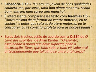 69
• Sabedoria 8:19 = “Eu era um jovem de boas qualidades,
coubera-me, por sorte, uma boa alma; ou antes, sendo
bom, entrara num corpo sem mancha”.
• É interessante comparar esse texto com Jeremias 1:5 =
“Antes mesmo de te formar no ventre materno, eu te
conheci; e antes que saísses do útero materno, eu te
consagrei. Eu te constituí profeta para as nações pagãs”.
• Esses dois trechos estão de acordo com a Q.334 de O
Livro dos Espíritos, de Allan Kardec: “O espírito,
escolhendo a prova que deve suportar, pede a
encarnação. Deus, que tudo sabe e tudo vê, sabe e vê
antecipadamente que tal alma se unirá a tal corpo”.
 