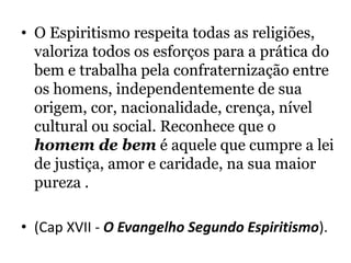 • O Espiritismo respeita todas as religiões,
valoriza todos os esforços para a prática do
bem e trabalha pela confraternização entre
os homens, independentemente de sua
origem, cor, nacionalidade, crença, nível
cultural ou social. Reconhece que o
homem de bem é aquele que cumpre a lei
de justiça, amor e caridade, na sua maior
pureza .
• (Cap XVII - O Evangelho Segundo Espiritismo).
 