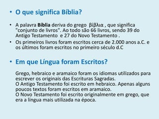 • O que significa Bíblia?
• A palavra Bíblia deriva do grego βίβλια , que significa
"conjunto de livros". Ao todo são 66 livros, sendo 39 do
Antigo Testamento e 27 do Novo Testamento .
• Os primeiros livros foram escritos cerca de 2.000 anos a.C. e
os últimos foram escritos no primeiro século d.C
• Em que Língua foram Escritos?
Grego, hebraico e aramaico foram os idiomas utilizados para
escrever os originais das Escrituras Sagradas.
O Antigo Testamento foi escrito em hebraico. Apenas alguns
poucos textos foram escritos em aramaico.
O Novo Testamento foi escrito originalmente em grego, que
era a língua mais utilizada na época.
 