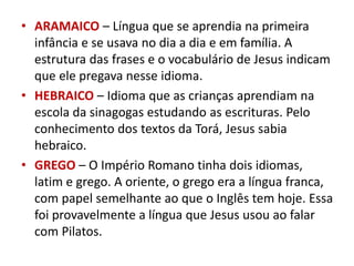 • ARAMAICO – Língua que se aprendia na primeira
infância e se usava no dia a dia e em família. A
estrutura das frases e o vocabulário de Jesus indicam
que ele pregava nesse idioma.
• HEBRAICO – Idioma que as crianças aprendiam na
escola da sinagogas estudando as escrituras. Pelo
conhecimento dos textos da Torá, Jesus sabia
hebraico.
• GREGO – O Império Romano tinha dois idiomas,
latim e grego. A oriente, o grego era a língua franca,
com papel semelhante ao que o Inglês tem hoje. Essa
foi provavelmente a língua que Jesus usou ao falar
com Pilatos.
 
