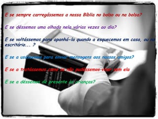 E se sempre carregássemos a nossa Bíblia no bolso ou na bolsa?

E se déssemos uma olhada nela várias vezes ao dia?

E se voltássemos para apanhá-la quando a esquecemos em casa, ou no
escritório... ?

E se a usássemos para enviar mensagens aos nossos amigos?

E se a tratássemos como se não pudéssemos viver sem ela?

E se a déssemos de presente às crianças?
 