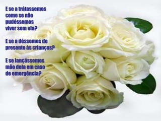 E se a trátassemos
como se não
pudéssemos
viver sem ela?

E se a déssemos de
presente às crianças?

E se lançássemos
mão dela em caso
de emergência?
 