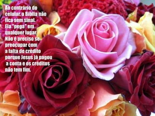 Ao contrário do
celular, a Bíblia não
fica sem sinal.
Ela "pega" em
qualquer lugar.
Não é preciso se
preocupar com
a falta de crédito
porque Jesus já pagou
 a conta e os créditos
não tem fim.
 