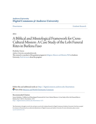Andrews University
Digital Commons @ Andrews University
Dissertations Graduate Research
2015
A Biblical and Missiological Framework for Cross-
Cultural Mission: A Case Study of the Lobi Funeral
Rites in Burkina Faso
Boubakar Sanou
Andrews University, sanou@andrews.edu
This research is a product of the graduate program in Religion, Mission and Ministry PhD at Andrews
University. Find out more about the program.
Follow this and additional works at: https://digitalcommons.andrews.edu/dissertations
Part of the Missions and World Christianity Commons
This Dissertation is brought to you for free and open access by the Graduate Research at Digital Commons @ Andrews University. It has been accepted
for inclusion in Dissertations by an authorized administrator of Digital Commons @ Andrews University. For more information, please contact
repository@andrews.edu.
Recommended Citation
Sanou, Boubakar, "A Biblical and Missiological Framework for Cross-Cultural Mission: A Case Study of the Lobi Funeral Rites in
Burkina Faso" (2015). Dissertations. 1572.
https://digitalcommons.andrews.edu/dissertations/1572
 