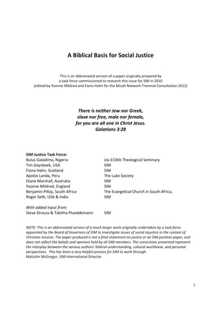 1
A Biblical Basis for Social Justice
This is an abbreviated version of a paper originally prepared by
a task force commissioned to research this issue for SIM in 2010
(edited by Yvonne Mildred and Fiona Hahn for the Micah Network Triennial Consultation 2012)
There is neither Jew nor Greek,
slave nor free, male nor female,
for you are all one in Christ Jesus.
Galatians 3:28
SIM Justice Task Force:
Bulus Galadima, Nigeria Jos ECWA Theological Seminary
Tim Geysbeek, USA SIM
Fiona Hahn, Scotland SIM
Apolos Landa, Peru The Luke Society
Diane Marshall, Australia SIM
Yvonne Mildred, England SIM
Benjamin Pillay, South Africa The Evangelical Church in South Africa,
Roger Seth, USA & India SIM
With added input from:
Steve Strauss & Tabitha Plueddemann SIM
NOTE: This is an abbreviated version of a much larger work originally undertaken by a task force
appointed by the Board of Governors of SIM to investigate issues of social injustice in the context of
Christian mission. The paper produced is not a final statement on justice or an SIM position paper, and
does not reflect the beliefs and opinions held by all SIM members. The convictions presented represent
the interplay between the various authors’ biblical understanding, cultural worldview, and personal
perspectives. This has been a very helpful process for SIM to work through.
Malcolm McGregor, SIM International Director
 