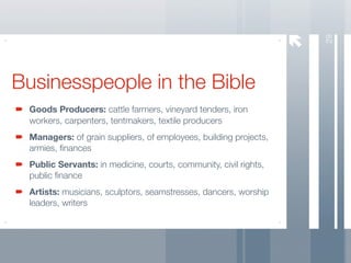29
Businesspeople in the Bible
 Goods Producers: cattle farmers, vineyard tenders, iron
 workers, carpenters, tentmakers, textile producers
 Managers: of grain suppliers, of employees, building projects,
 armies, ﬁnances
 Public Servants: in medicine, courts, community, civil rights,
 public ﬁnance
 Artists: musicians, sculptors, seamstresses, dancers, worship
 leaders, writers
 