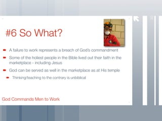 30
 #6 So What?
   A failure to work represents a breach of God’s commandment
   Some of the holiest people in the Bible lived out their faith in the
   marketplace - including Jesus
   God can be served as well in the marketplace as at His temple
    Thinking/teaching to the contrary is unbiblical




God Commands Men to Work
 