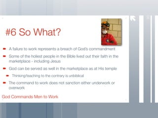 30
 #6 So What?
   A failure to work represents a breach of God’s commandment
   Some of the holiest people in the Bible lived out their faith in the
   marketplace - including Jesus
   God can be served as well in the marketplace as at His temple
    Thinking/teaching to the contrary is unbiblical
  The command to work does not sanction either underwork or
  overwork

God Commands Men to Work
 