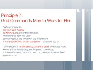 31
Principle 7:
God Commands Men to Work for Him
 “Whatever you do,
 do your work heartily,
 as for the Lord rather than for men,
 knowing that from the Lord
 you will receive the reward of the inheritance.
 It is the Lord Christ whom you serve.” Colossians 3:23-24

 “With good will render service, as to the Lord, and not to men,
 knowing that whatever good thing each one does,
 this he will receive back from the Lord, whether slave or free.”
 Ephesians 6:7-8
 