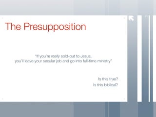 3
The Presupposition

               “If you’re really sold-out to Jesus,
  you’ll leave your secular job and go into full-time ministry”



                                                       Is this true?
                                                   Is this biblical?
 