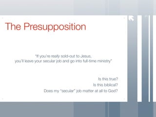 3
The Presupposition

               “If you’re really sold-out to Jesus,
  you’ll leave your secular job and go into full-time ministry”



                                                    Is this true?
                                                Is this biblical?
                    Does my “secular” job matter at all to God?
 