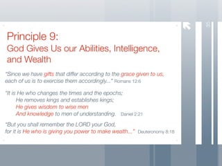 35
Principle 9:
God Gives Us our Abilities, Intelligence,
and Wealth
“Since we have gifts that differ according to the grace given to us,
each of us is to exercise them accordingly...” Romans 12:6

“It is He who changes the times and the epochs;
	     He removes kings and establishes kings;
	     He gives wisdom to wise men
	     And knowledge to men of understanding. Daniel 2:21
“But you shall remember the LORD your God,
for it is He who is giving you power to make wealth...” Deuteronomy 8:18
 