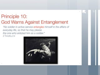 37
Principle 10:
God Warns Against Entanglement
“No soldier in active service entangles himself in the affairs of
everyday life, so that he may please
the one who enlisted him as a soldier.”
2 Timothy 2:4
 