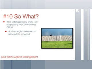 38
 #10 So What?
    If I’m entangled in my work, I am
    not pleasing my Commanding
    Ofﬁcer
     Am I entangled (imbalanced/
     addicted) to my work?




God Warns Against Entanglement
 