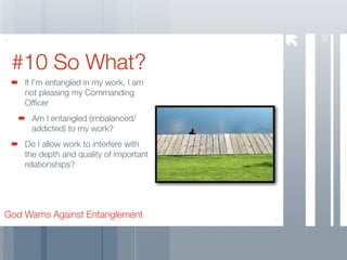 38
 #10 So What?
    If I’m entangled in my work, I am
    not pleasing my Commanding
    Ofﬁcer
     Am I entangled (imbalanced/
     addicted) to my work?
    Do I allow work to interfere with
    the depth and quality of important
    relationships?




God Warns Against Entanglement
 