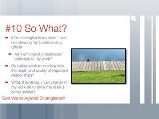 38
 #10 So What?
    If I’m entangled in my work, I am
    not pleasing my Commanding
    Ofﬁcer
     Am I entangled (imbalanced/
     addicted) to my work?
    Do I allow work to interfere with
    the depth and quality of important
    relationships?
    What, if anything, must change in
    my work life to allow me to be a
    better soldier?
God Warns Against Entanglement
 
