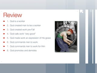 39
Review
 1. God is a worker
 2. God created man to be a worker
 3. God created work pre-Fall
 4. God calls work “very good”
 5. God made work an expression of His grace
 6. God commands men to work
 7. God commands men to work for Him
 8. God promotes and demotes
 