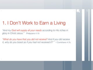 41
1. I Don’t Work to Earn a Living
“And my God will supply all your needs according to His riches in
glory in Christ Jesus.” Philippians 4:19

“What do you have that you did not receive? And if you did receive
it, why do you boast as if you had not received it? ” 1 Corinthians 4:7b
 