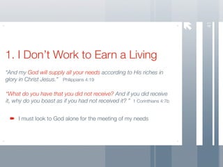 41
1. I Don’t Work to Earn a Living
“And my God will supply all your needs according to His riches in
glory in Christ Jesus.” Philippians 4:19

“What do you have that you did not receive? And if you did receive
it, why do you boast as if you had not received it? ” 1 Corinthians 4:7b


     I must look to God alone for the meeting of my needs
 