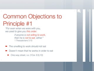 42
Common Objections to
Principle #1
“For even when we were with you,
we used to give you this order:
        if anyone is not willing to work,
        then he is not to eat, either.”
         1 Thessalonians 3:10


   The unwilling to work should not eat
   Doesn’t mean that he works in order to eat
     One-way street, i.e. (1Cor. 6:9,10)
 
