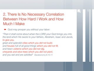 46
2. There Is No Necessary Correlation
Between How Hard I Work and How
Much I Make
    God may prosper you without your labor:
“Then it shall come about when the LORD your God brings you into
the land which He swore to your fathers, Abraham, Isaac and Jacob,
to give you,
great and splendid cities which you did not build,
and houses full of all good things which you did not ﬁll,
and hewn cisterns which you did not dig,
vineyards and olive trees which you did not plant,
and you eat and are satisﬁed” Deuteronomy 6:10-11
 