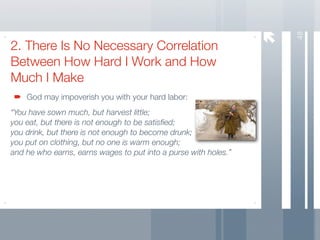 48
2. There Is No Necessary Correlation
Between How Hard I Work and How
Much I Make
    God may impoverish you with your hard labor:
“You have sown much, but harvest little;
you eat, but there is not enough to be satisﬁed;
you drink, but there is not enough to become drunk;
you put on clothing, but no one is warm enough;
and he who earns, earns wages to put into a purse with holes.”
 