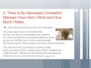 48
2. There Is No Necessary Correlation
Between How Hard I Work and How
Much I Make
    God may impoverish you with your hard labor:
“You have sown much, but harvest little;
you eat, but there is not enough to be satisﬁed;
you drink, but there is not enough to become drunk;
you put on clothing, but no one is warm enough;
and he who earns, earns wages to put into a purse with holes.”
“You look for much, but behold, it comes to little;
when you bring it home, I blow it away. Why?” declares the
LORD of hosts, “Because of My house which lies desolate,
while each of you runs to his own house. Haggai 1:6,9
 