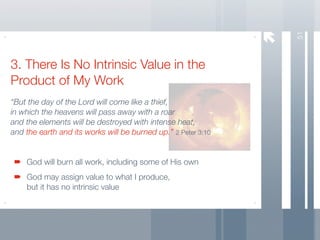 51
3. There Is No Intrinsic Value in the
Product of My Work
“But the day of the Lord will come like a thief,
in which the heavens will pass away with a roar
and the elements will be destroyed with intense heat,
and the earth and its works will be burned up.” 2 Peter 3:10


    God will burn all work, including some of His own
    God may assign value to what I produce,
    but it has no intrinsic value
 