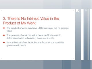 53
3. There Is No Intrinsic Value in the
Product of My Work
  The product of work may have utilitarian value, but no intrinsic
  value
  The process of work has value because God uses it to
  determine reward in heaven (1 Corinthians 3:14-15)
  Its not the fruit of our labor, but the focus of our heart that
  gives value to work
 