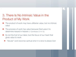 53
3. There Is No Intrinsic Value in the
Product of My Work
  The product of work may have utilitarian value, but no intrinsic
  value
  The process of work has value because God uses it to
  determine reward in heaven (1 Corinthians 3:14-15)
  Its not the fruit of our labor, but the focus of our heart that
  gives value to work
   “Secular” work becomes spiritual when it is done to please God
 