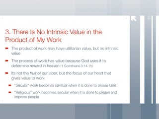 53
3. There Is No Intrinsic Value in the
Product of My Work
  The product of work may have utilitarian value, but no intrinsic
  value
  The process of work has value because God uses it to
  determine reward in heaven (1 Corinthians 3:14-15)
  Its not the fruit of our labor, but the focus of our heart that
  gives value to work
   “Secular” work becomes spiritual when it is done to please God
   “Religious” work becomes secular when it is done to please and
   impress people
 