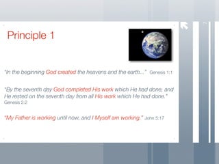 7
 Principle 1


“In the beginning God created the heavens and the earth...” Genesis 1:1


“By the seventh day God completed His work which He had done, and
He rested on the seventh day from all His work which He had done.”
Genesis 2:2


“My Father is working until now, and I Myself am working.” John 5:17
 