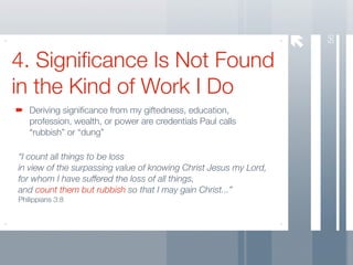 56
4. Signiﬁcance Is Not Found
in the Kind of Work I Do
   Deriving signiﬁcance from my giftedness, education,
   profession, wealth, or power are credentials Paul calls
   “rubbish” or “dung”

“I count all things to be loss
in view of the surpassing value of knowing Christ Jesus my Lord,
for whom I have suffered the loss of all things,
and count them but rubbish so that I may gain Christ...”
Philippians 3:8
 