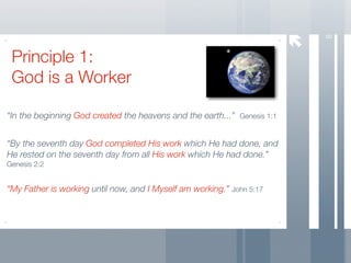 8
 Principle 1:
 God is a Worker

“In the beginning God created the heavens and the earth...” Genesis 1:1


“By the seventh day God completed His work which He had done, and
He rested on the seventh day from all His work which He had done.”
Genesis 2:2


“My Father is working until now, and I Myself am working.” John 5:17
 