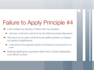59
Failure to Apply Principle #4
 I will confuse my identity in Christ with my vocation
  Job loss or demotion will send me into bitterness/anger/depression
 The focus of my work will tend to be selﬁsh ambition to bolster
 my sense of signiﬁcance
  I will swing to the opposite extreme and become consumed by my
  work
 Seeking signiﬁcance anywhere other than in God’s declaration
 is an affront to God
 