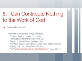 61
5. I Can Contribute Nothing
to the Work of God
 God is self-sufﬁcient


  “Remember the former things long past,
  	 For I am God, and there is no other;
  	 I am God, and there is no one like Me,
  	 Declaring the end from the beginning,
  	 And from ancient times things which have not been done,
  
 Saying, ‘My purpose will be established,
  
 And I will accomplish all My good pleasure” Isaiah 46:9-10
 