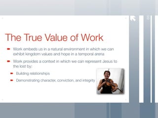 66
The True Value of Work
 Work embeds us in a natural environment in which we can
 exhibit kingdom values and hope in a temporal arena
 Work provides a context in which we can represent Jesus to
 the lost by:
  Building relationships
  Demonstrating character, conviction, and integrity
 