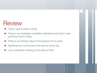 67
Review
 I don’t work to earn a living
 There is no necessary correlation between how hard I work
 and how much I make
 There is no intrinsic value in the product of my work
 Signiﬁcance is not found in the kind of work I do
 I can contribute nothing to the work of God
 