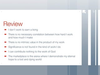 67
Review
 I don’t work to earn a living
 There is no necessary correlation between how hard I work
 and how much I make
 There is no intrinsic value in the product of my work
 Signiﬁcance is not found in the kind of work I do
 I can contribute nothing to the work of God
 The marketplace is the arena where I demonstrate my eternal
 hope to a lost and dying world
 