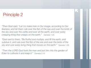 12
 Principle 2

“Then God said, “Let Us make man in Our image, according to Our
likeness; and let them rule over the ﬁsh of the sea and over the birds of
the sky and over the cattle and over all the earth, and over every
creeping thing that creeps on the earth.” Genesis 1:25

“God said to them, “Be fruitful and multiply, and ﬁll the earth, and
subdue it; and rule over the ﬁsh of the sea and over the birds of the
sky and over every living thing that moves on the earth.” Genesis 1:28

“Then the LORD God took the man and put him into the garden of
Eden to cultivate it and keep it.” Genesis 2:15
 
