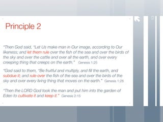 13
 Principle 2

“Then God said, “Let Us make man in Our image, according to Our
likeness; and let them rule over the ﬁsh of the sea and over the birds of
the sky and over the cattle and over all the earth, and over every
creeping thing that creeps on the earth.” Genesis 1:25

“God said to them, “Be fruitful and multiply, and ﬁll the earth, and
subdue it; and rule over the ﬁsh of the sea and over the birds of the
sky and over every living thing that moves on the earth.” Genesis 1:28

“Then the LORD God took the man and put him into the garden of
Eden to cultivate it and keep it.” Genesis 2:15
 