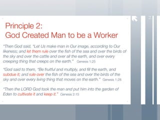 14
 Principle 2:
 God Created Man to be a Worker
“Then God said, “Let Us make man in Our image, according to Our
likeness; and let them rule over the ﬁsh of the sea and over the birds of
the sky and over the cattle and over all the earth, and over every
creeping thing that creeps on the earth.” Genesis 1:25

“God said to them, “Be fruitful and multiply, and ﬁll the earth, and
subdue it; and rule over the ﬁsh of the sea and over the birds of the
sky and over every living thing that moves on the earth.” Genesis 1:28

“Then the LORD God took the man and put him into the garden of
Eden to cultivate it and keep it.” Genesis 2:15
 