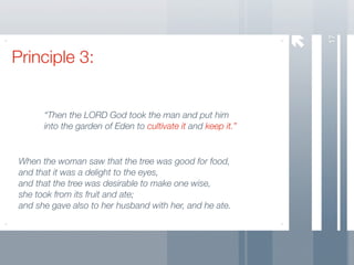 17
Principle 3:


       “Then the LORD God took the man and put him
       into the garden of Eden to cultivate it and keep it.”


 When the woman saw that the tree was good for food,
 and that it was a delight to the eyes,
 and that the tree was desirable to make one wise,
 she took from its fruit and ate;
 and she gave also to her husband with her, and he ate.
 