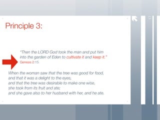 17
Principle 3:


       “Then the LORD God took the man and put him
       into the garden of Eden to cultivate it and keep it.”
       Genesis 2:15


 When the woman saw that the tree was good for food,
 and that it was a delight to the eyes,
 and that the tree was desirable to make one wise,
 she took from its fruit and ate;
 and she gave also to her husband with her, and he ate.
 